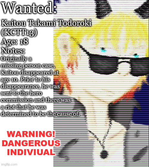 Mha: Wanted.    you have been hired to locate and capture him: WDYD? | Wanted:; Kaitou Takami Todoroki
(KCTT13)
Age: 18
Notes:; Originally a missing person case, Kaitou disappeared at age 10. Prior to his disappearance, he was sent to the hero commission and there was a riot that he was determined to be the cause of. WARNING!
DANGEROUS INDIVIUAL | image tagged in blank white template | made w/ Imgflip meme maker