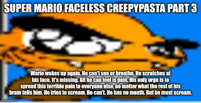 Goompa | SUPER MARIO FACELESS CREEPYPASTA PART 3; Wario wakes up again. He can't see or breathe. He scratches at his face. It's missing. All he can feel is pain. His only urge is to spread this terrible pain to everyone else, no matter what the rest of his brain tells him. He tries to scream. He can't. He has no mouth. But he must scream. | image tagged in goompa | made w/ Imgflip meme maker