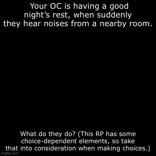 OCs (preferably with powers) only. No exceptions. | Your OC is having a good night’s rest, when suddenly they hear noises from a nearby room. What do they do? (This RP has some choice-dependent elements, so take that into consideration when making choices.) | image tagged in joke ocs not allowed,no powerplaying,no romance or erp | made w/ Imgflip meme maker