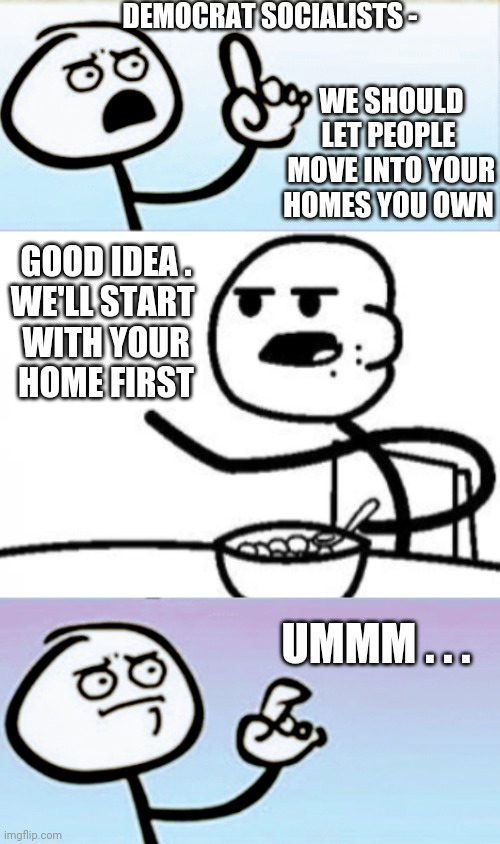 Socialism 102 | DEMOCRAT SOCIALISTS -; WE SHOULD LET PEOPLE
 MOVE INTO YOUR HOMES YOU OWN; GOOD IDEA .

WE'LL START 
WITH YOUR HOME FIRST; UMMM . . . | image tagged in communist socialist,liberals,democrats,progressives,bernie,elizabeth warren | made w/ Imgflip meme maker