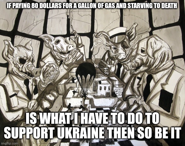 War pigs | IF PAYING 80 DOLLARS FOR A GALLON OF GAS AND STARVING TO DEATH; IS WHAT I HAVE TO DO TO SUPPORT UKRAINE THEN SO BE IT | image tagged in war pigs,warpimps,endlesswars,progressivebombsofpeace,demons,globohomo | made w/ Imgflip meme maker