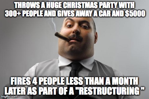 Scumbag Boss Meme | THROWS A HUGE CHRISTMAS PARTY WITH 300+ PEOPLE AND GIVES AWAY A CAR AND $5000 FIRES 4 PEOPLE LESS THAN A MONTH LATER AS PART OF A "RESTRUCTU | image tagged in memes,scumbag boss,AdviceAnimals | made w/ Imgflip meme maker