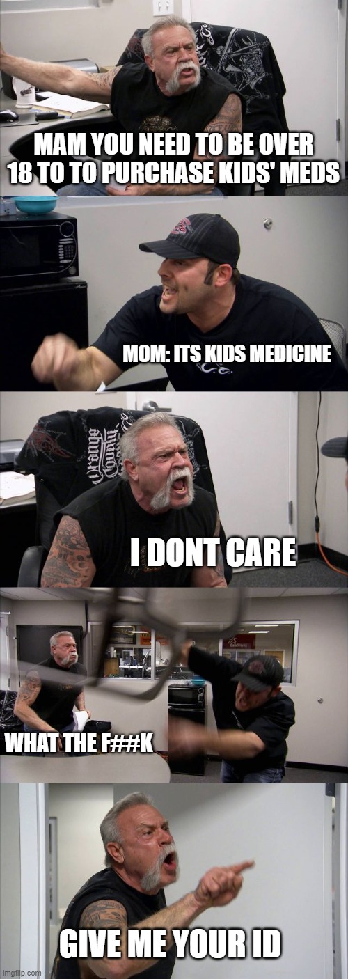 American Chopper Argument Meme |  MAM YOU NEED TO BE OVER 18 TO TO PURCHASE KIDS' MEDS; MOM: ITS KIDS MEDICINE; I DONT CARE; WHAT THE F##K; GIVE ME YOUR ID | image tagged in memes,american chopper argument | made w/ Imgflip meme maker