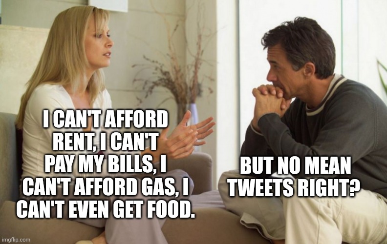 couple talking | I CAN'T AFFORD RENT, I CAN'T PAY MY BILLS, I CAN'T AFFORD GAS, I CAN'T EVEN GET FOOD. BUT NO MEAN TWEETS RIGHT? | image tagged in couple talking | made w/ Imgflip meme maker