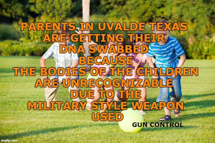 Gun Control | PARENTS IN UVALDE TEXAS 
ARE GETTING THEIR 
DNA SWABBED 
BECAUSE
THE BODIES OF THE CHILDREN
ARE UNRECOGNIZABLE 
DUE TO THE
MILITARY STYLE WEAPON
 USED; GUN CONTROL | image tagged in children playing,gun control,uvalde shooting,nra,gop,2022 election | made w/ Imgflip meme maker