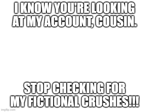 Seriously |  I KNOW YOU'RE LOOKING AT MY ACCOUNT, COUSIN. STOP CHECKING FOR MY FICTIONAL CRUSHES!!! | image tagged in blank white template | made w/ Imgflip meme maker