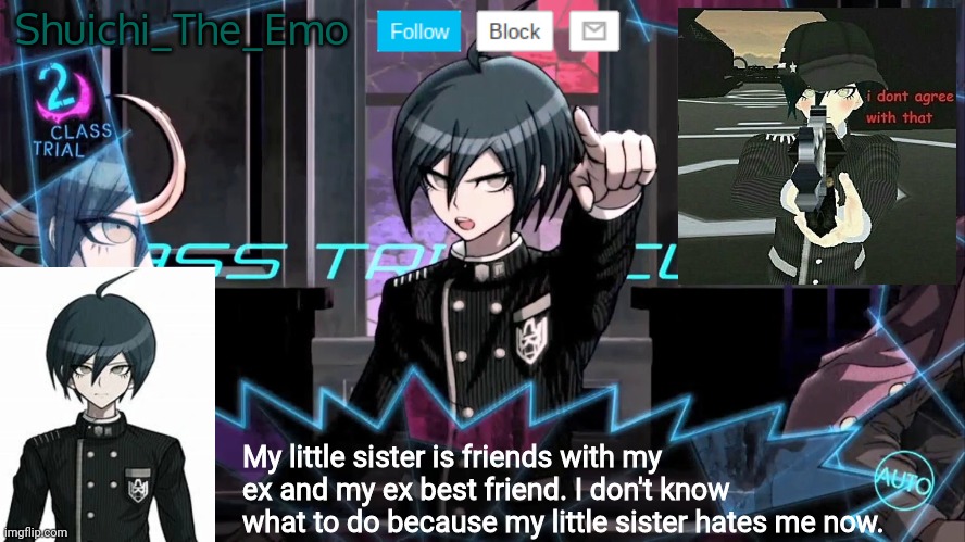 Shuichi blank dialogue | Shuichi_The_Emo; My little sister is friends with my ex and my ex best friend. I don't know what to do because my little sister hates me now. | image tagged in shuichi blank dialogue | made w/ Imgflip meme maker