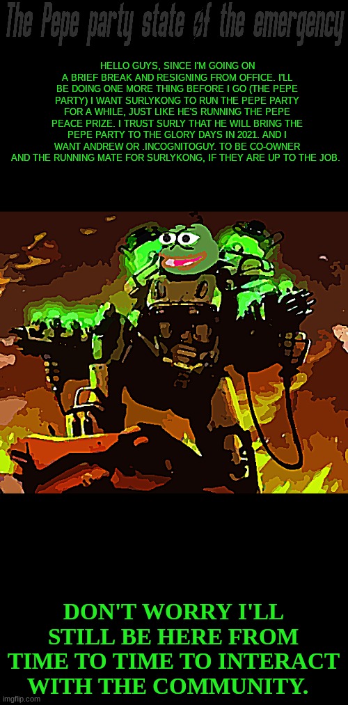 The pepe party | HELLO GUYS, SINCE I'M GOING ON A BRIEF BREAK AND RESIGNING FROM OFFICE. I'LL BE DOING ONE MORE THING BEFORE I GO (THE PEPE PARTY) I WANT SURLYKONG TO RUN THE PEPE PARTY FOR A WHILE, JUST LIKE HE'S RUNNING THE PEPE PEACE PRIZE. I TRUST SURLY THAT HE WILL BRING THE PEPE PARTY TO THE GLORY DAYS IN 2021. AND I WANT ANDREW OR .INCOGNITOGUY. TO BE CO-OWNER AND THE RUNNING MATE FOR SURLYKONG, IF THEY ARE UP TO THE JOB. DON'T WORRY I'LL STILL BE HERE FROM TIME TO TIME TO INTERACT WITH THE COMMUNITY. | image tagged in pepe party,surlykong,tommyisok,andrewfinlayson,ig | made w/ Imgflip meme maker