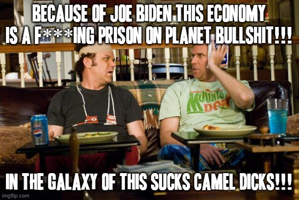 Stupid Joe biden should jus give up and Donald trump should jus come back | BECAUSE OF JOE BIDEN THIS ECONOMY IS A F***ING PRISON ON PLANET BULLSHIT!!! IN THE GALAXY OF THIS SUCKS CAMEL DICKS!!! | image tagged in step brothers,memes,joe biden,politics,economy,savage memes | made w/ Imgflip meme maker