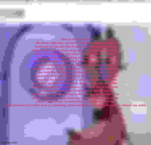 Thios is why you will die alone. Ugly boy, you have 6 whole wrinkles on your forehead yet you are like 9 years old. Aint nobody trying to touch your crusty dusty mug at all with your greasy creasy hair. You bought the lego man haircut and put it on your head cause thats everything you could possibly afford from the goshdarn barber. Get yo old navy shirt off of here and put something on that is presentable cause nobody is trying to take a single goshdarnn thing from you considering you look like the boy who hides under the stairs since his parents dont love him and he doesnt have 2 cents to his name. Get the hell out. What is wrong with your mosquito trap light up there what are we getting? the only mosquito that thing gonna zap is you cause you LOOK like a mosquito. Yo moustache looks like it hurts that probably would kill a bro, on my momma boy thats why you demanded to be atleast 5000 miles away from any elementary school, middle school, high school, or university. You probably use that mug root beer as a toilet since yo plumbing system look like something id make in wheres my water | made w/ Imgflip meme maker
