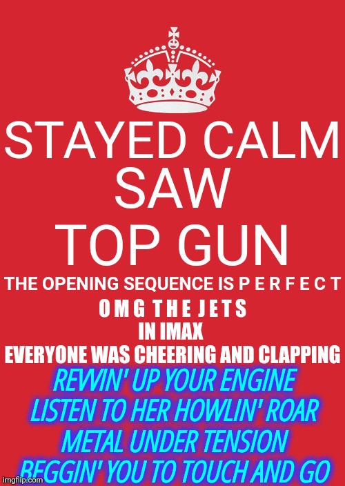 J. E. T. S. And Great  M. U. S. I. C.  Nuf Said | SAW TOP GUN; STAYED CALM; THE OPENING SEQUENCE IS P E R F E C T; O M G  T H E  J E T S
IN IMAX 
EVERYONE WAS CHEERING AND CLAPPING; REVVIN' UP YOUR ENGINE
LISTEN TO HER HOWLIN' ROAR
METAL UNDER TENSION
BEGGIN' YOU TO TOUCH AND GO | image tagged in memes,keep calm and carry on red,nuf said,enough said,top gun,jets | made w/ Imgflip meme maker