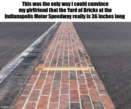 Then she tells me that I measured it the wrong way. |  This was the only way I could convince my girlfriend that the Yard of Bricks at the Indianapolis Motor Speedway really is 36 inches long; MEME BY: PAUL PALMIERI OF INDYCAR SERIOUS | image tagged in indianapolis motor speedway,ims,indycar series,indycar,indy 500,funny memes | made w/ Imgflip meme maker