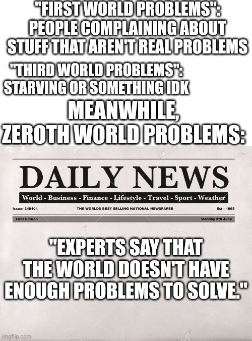 0th World Problems, am I right? |  "FIRST WORLD PROBLEMS": PEOPLE COMPLAINING ABOUT STUFF THAT AREN'T REAL PROBLEMS; "THIRD WORLD PROBLEMS": STARVING OR SOMETHING IDK; MEANWHILE, ZEROTH WORLD PROBLEMS:; "EXPERTS SAY THAT THE WORLD DOESN'T HAVE ENOUGH PROBLEMS TO SOLVE." | image tagged in newspaper,first world problems,third world skeptical kid,third world success kid,zero | made w/ Imgflip meme maker