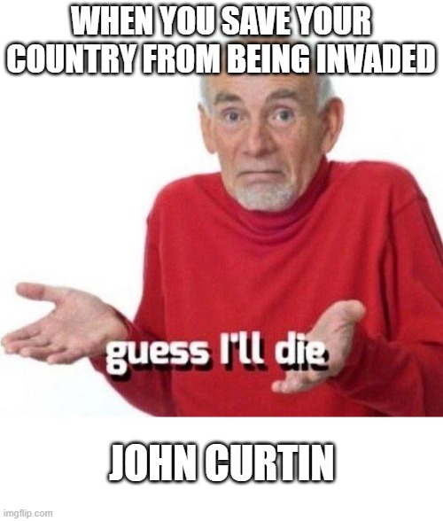 JOhn Curtin | WHEN YOU SAVE YOUR COUNTRY FROM BEING INVADED; JOHN CURTIN | image tagged in meme,world war 2,john curtin | made w/ Imgflip meme maker