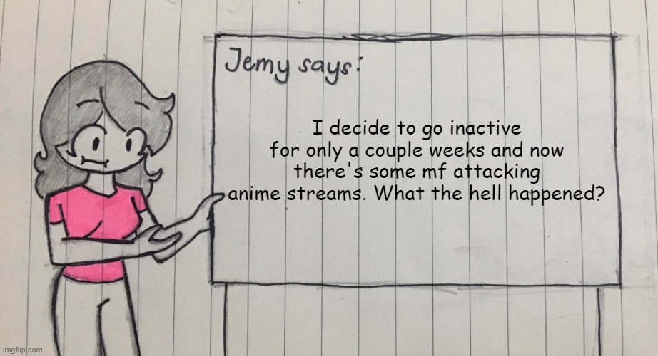 Jemy temp drawn | I decide to go inactive for only a couple weeks and now there's some mf attacking anime streams. What the hell happened? | image tagged in jemy temp drawn | made w/ Imgflip meme maker