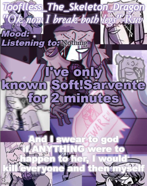 *screeches casually* | . Nothing; I've only known Soft!Sarvente for 2 minutes; And I swear to god if ANYTHING were to happen to her, I would kill everyone and then myself | image tagged in skid's/toof's newer ruv temp bc why not | made w/ Imgflip meme maker