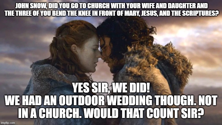 You know nothing John Snow! | JOHN SNOW, DID YOU GO TO CHURCH WITH YOUR WIFE AND DAUGHTER AND THE THREE OF YOU BEND THE KNEE IN FRONT OF MARY, JESUS, AND THE SCRIPTURES? YES SIR, WE DID!
WE HAD AN OUTDOOR WEDDING THOUGH. NOT IN A CHURCH. WOULD THAT COUNT SIR? | image tagged in imagine that,thanks mom and dad,real men bend the knee,love ya hun,what would jesus do | made w/ Imgflip meme maker