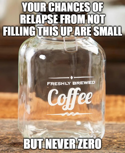 Coffee Jar | YOUR CHANCES OF RELAPSE FROM NOT FILLING THIS UP ARE SMALL; BUT NEVER ZERO | image tagged in coffee jar | made w/ Imgflip meme maker