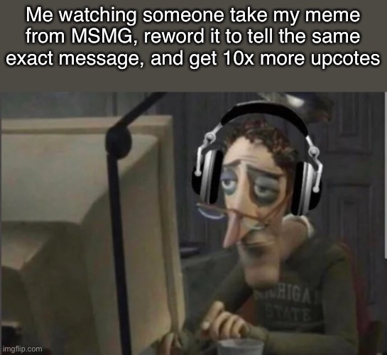 How it works. | Me watching someone take my meme from MSMG, reword it to tell the same exact message, and get 10x more upvotes | made w/ Imgflip meme maker