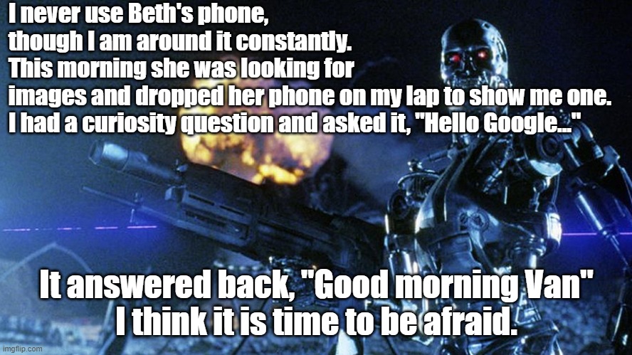 My wife's cell phone knows my name | I never use Beth's phone, though I am around it constantly.
This morning she was looking for images and dropped her phone on my lap to show me one.
I had a curiosity question and asked it, "Hello Google..."; It answered back, "Good morning Van"
I think it is time to be afraid. | image tagged in funny | made w/ Imgflip meme maker