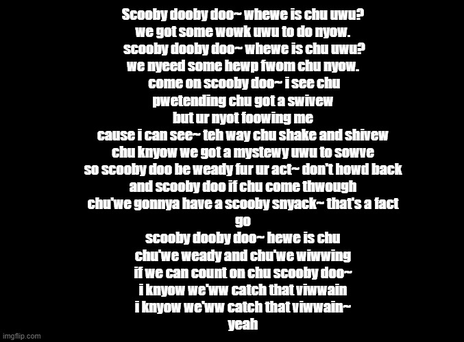 The Scooby Doo theme song but put through the furry translator | Scooby dooby doo~ whewe is chu uwu?
we got some wowk uwu to do nyow.
 scooby dooby doo~ whewe is chu uwu?
we nyeed some hewp fwom chu nyow.
 come on scooby doo~ i see chu
pwetending chu got a swivew
but ur nyot foowing me
cause i can see~ teh way chu shake and shivew
chu knyow we got a mystewy uwu to sowve
so scooby doo be weady fur ur act~ don't howd back
and scooby doo if chu come thwough
chu'we gonnya have a scooby snyack~ that's a fact
go
scooby dooby doo~ hewe is chu
chu'we weady and chu'we wiwwing
if we can count on chu scooby doo~
i knyow we'ww catch that viwwain
i knyow we'ww catch that viwwain~
yeah | image tagged in blank black,scooby doo,copypasta | made w/ Imgflip meme maker