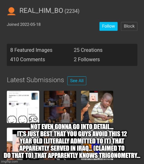 this guy j swear had never even looked at a woman. much less some terrorist. | NOT EVEN GONNA GO INTO DETAIL...
IT'S JUST BEST THAT YOU GUYS AVOID THIS 12 YEAR OLD (LITERALLY ADMITTED TO IT) THAT APPARENTLY SERVED IN IRAQ... (CLAIMED TO DO THAT TO) THAT APPARENTLY KNOWS TRIGONOMETRY... | made w/ Imgflip meme maker