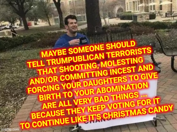 Time To Put Down The Sick And Twisted | MAYBE SOMEONE SHOULD TELL TRUMPUBLICAN TERRORISTS THAT SHOOTING, MOLESTING AND/OR COMMITTING INCEST AND FORCING YOUR DAUGHTERS TO GIVE BIRTH TO YOUR ABOMINATION ARE ALL VERY BAD THINGS ... BECAUSE THEY KEEP VOTING FOR IT TO CONTINUE LIKE IT'S CHRISTMAS CANDY | image tagged in memes,change my mind,sick and twisted,trumpublican terrorists | made w/ Imgflip meme maker