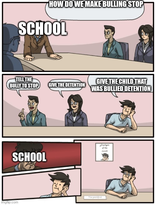 Boardroom Meeting Unexpected Ending | HOW DO WE MAKE BULLING STOP; SCHOOL; GIVE THE CHILD THAT WAS BULLIED DETENTION; TELL THE BULLY TO STOP; GIVE THE DETENTION; SCHOOL | image tagged in boardroom meeting unexpected ending | made w/ Imgflip meme maker