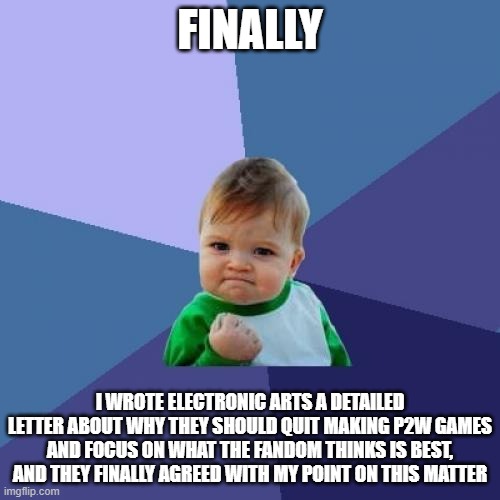 We've done it! | FINALLY; I WROTE ELECTRONIC ARTS A DETAILED LETTER ABOUT WHY THEY SHOULD QUIT MAKING P2W GAMES AND FOCUS ON WHAT THE FANDOM THINKS IS BEST, AND THEY FINALLY AGREED WITH MY POINT ON THIS MATTER | image tagged in memes,success kid | made w/ Imgflip meme maker