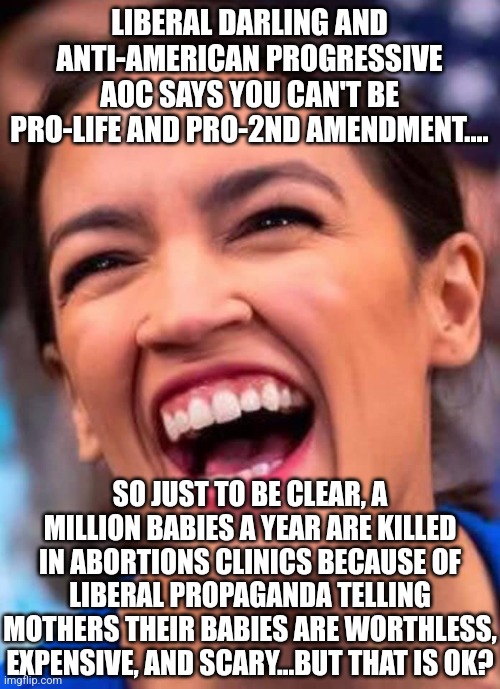I see liberals are wasting no time with the Uvalde shooting. | LIBERAL DARLING AND ANTI-AMERICAN PROGRESSIVE AOC SAYS YOU CAN'T BE PRO-LIFE AND PRO-2ND AMENDMENT.... SO JUST TO BE CLEAR, A MILLION BABIES A YEAR ARE KILLED IN ABORTIONS CLINICS BECAUSE OF LIBERAL PROPAGANDA TELLING MOTHERS THEIR BABIES ARE WORTHLESS, EXPENSIVE, AND SCARY...BUT THAT IS OK? | image tagged in aoc crazy town,shooting,death,liberal hypocrisy,children,abortion | made w/ Imgflip meme maker