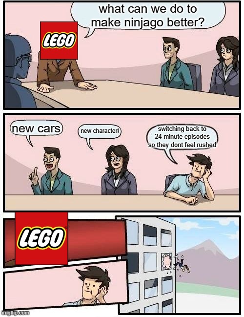 ninjago episdoe lenghts nowadays. | what can we do to make ninjago better? new cars; new character! switching back to 24 minute episodes so they dont feel rushed | image tagged in memes,boardroom meeting suggestion | made w/ Imgflip meme maker