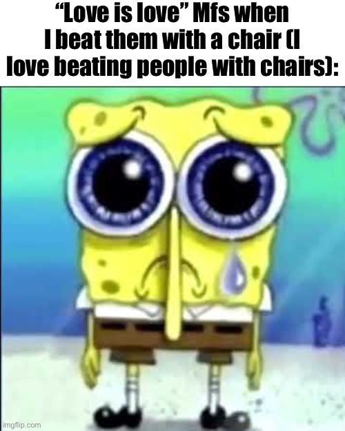 Sad Spongebob | “Love is love” Mfs when I beat them with a chair (I love beating people with chairs): | image tagged in sad spongebob | made w/ Imgflip meme maker