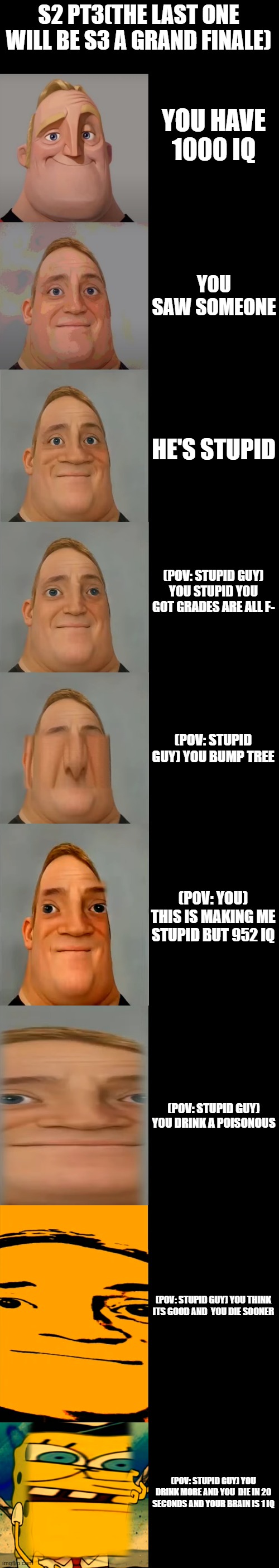 s2 pt3 (you saw some idiot person) | S2 PT3(THE LAST ONE WILL BE S3 A GRAND FINALE); YOU HAVE 1000 IQ; YOU SAW SOMEONE; HE'S STUPID; (POV: STUPID GUY) YOU STUPID YOU GOT GRADES ARE ALL F-; (POV: STUPID GUY) YOU BUMP TREE; (POV: YOU) THIS IS MAKING ME STUPID BUT 952 IQ; (POV: STUPID GUY) YOU DRINK A POISONOUS; (POV: STUPID GUY) YOU THINK ITS GOOD AND  YOU DIE SOONER; (POV: STUPID GUY) YOU DRINK MORE AND YOU  DIE IN 20 SECONDS AND YOUR BRAIN IS 1 IQ | image tagged in mr incredible becoming idiot template | made w/ Imgflip meme maker