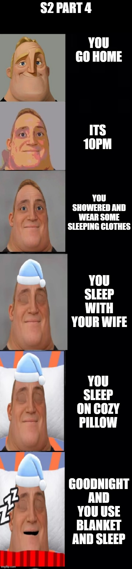 s2 pt4 | S2 PART 4; YOU GO HOME; ITS 10PM; YOU SHOWERED AND WEAR SOME SLEEPING CLOTHES; YOU SLEEP WITH YOUR WIFE; YOU SLEEP ON COZY PILLOW; GOODNIGHT AND YOU USE BLANKET AND SLEEP | image tagged in mr incredible becoming sleepy original | made w/ Imgflip meme maker