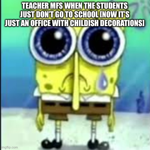 spunch bop sad | TEACHER MFS WHEN THE STUDENTS JUST DON’T GO TO SCHOOL [NOW IT’S JUST AN OFFICE WITH CHILDISH DECORATIONS] | image tagged in spunch bop sad | made w/ Imgflip meme maker