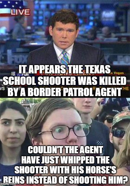 IT APPEARS THE TEXAS SCHOOL SHOOTER WAS KILLED BY A BORDER PATROL AGENT; COULDN'T THE AGENT HAVE JUST WHIPPED THE SHOOTER WITH HIS HORSE'S REINS INSTEAD OF SHOOTING HIM? | image tagged in fox news alert,triggered liberal | made w/ Imgflip meme maker