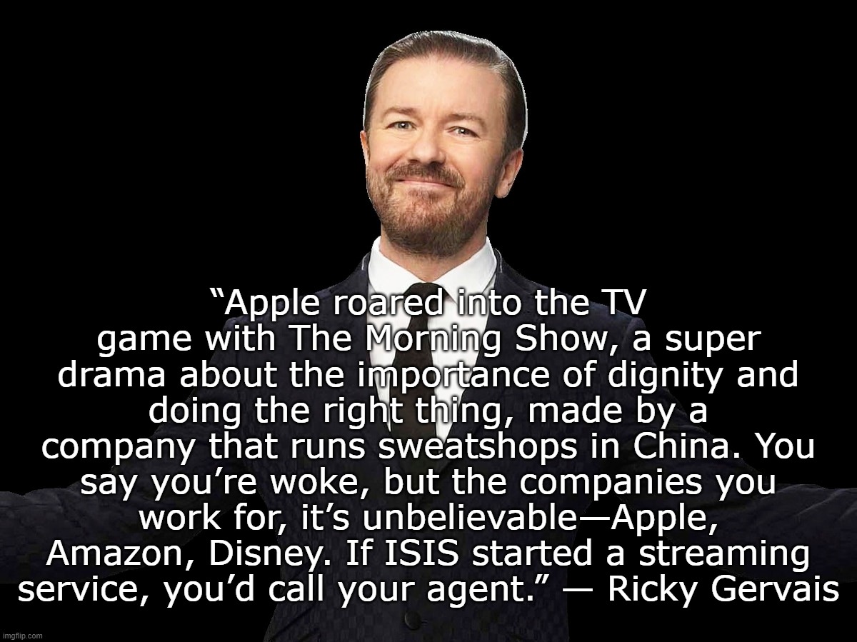 Mel Blames... We know who Mel blames... | “Apple roared into the TV game with The Morning Show, a super drama about the importance of dignity and doing the right thing, made by a company that runs sweatshops in China. You say you’re woke, but the companies you work for, it’s unbelievable—Apple, Amazon, Disney. If ISIS started a streaming service, you’d call your agent.” — Ricky Gervais | image tagged in ricky gervais,disney,apple,groomers,pedophiles | made w/ Imgflip meme maker