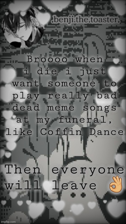 Benjis "moody" template |  Broooo when i die i just want someone to play really bad dead meme songs at my funeral, like Coffin Dance; Then everyone will leave 👌 | image tagged in benjis moody template | made w/ Imgflip meme maker