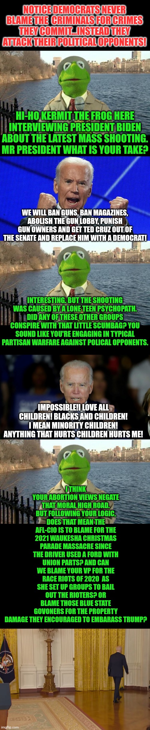 It is sickening to watch democrats attack political rivals instead of offering any healing to a country THEY damaged | NOTICE DEMOCRATS NEVER BLAME THE  CRIMINALS FOR CRIMES THEY COMMIT...INSTEAD THEY ATTACK THEIR POLITICAL OPPONENTS! HI-HO KERMIT THE FROG HERE INTERVIEWING PRESIDENT BIDEN ABOUT THE LATEST MASS SHOOTING. MR PRESIDENT WHAT IS YOUR TAKE? WE WILL BAN GUNS, BAN MAGAZINES, ABOLISH THE GUN LOBBY, PUNISH GUN OWNERS AND GET TED CRUZ OUT OF THE SENATE AND REPLACE HIM WITH A DEMOCRAT! INTERESTING. BUT THE SHOOTING WAS CAUSED BY A LONE TEEN PSYCHOPATH. DID ANY OF THESE OTHER GROUPS CONSPIRE WITH THAT LITTLE SCUMBAG? YOU SOUND LIKE YOU'RE ENGAGING IN TYPICAL PARTISAN WARFARE AGAINST POLICAL OPPONENTS. I THINK YOUR ABORTION VIEWS NEGATE THAT MORAL HIGH ROAD. BUT FOLLOWING YOUR LOGIC, DOES THAT MEAN THE AFL-CIO IS TO BLAME FOR THE 2021 WAUKESHA CHRISTMAS PARADE MASSACRE SINCE THE DRIVER USED A FORD WITH UNION PARTS? AND CAN WE BLAME YOUR VP FOR THE RACE RIOTS OF 2020  AS SHE SET UP GROUPS TO BAIL OUT THE RIOTERS? OR BLAME THOSE BLUE STATE GOVONERS FOR THE PROPERTY DAMAGE THEY ENCOURAGED TO EMBARASS TRUMP? IMPOSSIBLE!I LOVE ALL CHILDREN! BLACKS AND CHILDREN! I MEAN MINORITY CHILDREN! ANYTHING THAT HURTS CHILDREN HURTS ME! | image tagged in kermit news report,angry joe biden,violence is never the answer,liberals,liberal hypocrisy,political | made w/ Imgflip meme maker