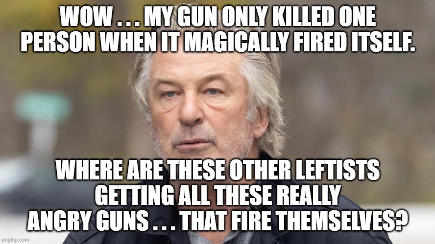 Yep . . . the Left is holding firm on this fantasy. | WOW . . . MY GUN ONLY KILLED ONE PERSON WHEN IT MAGICALLY FIRED ITSELF. WHERE ARE THESE OTHER LEFTISTS GETTING ALL THESE REALLY ANGRY GUNS . . . THAT FIRE THEMSELVES? | image tagged in alec | made w/ Imgflip meme maker