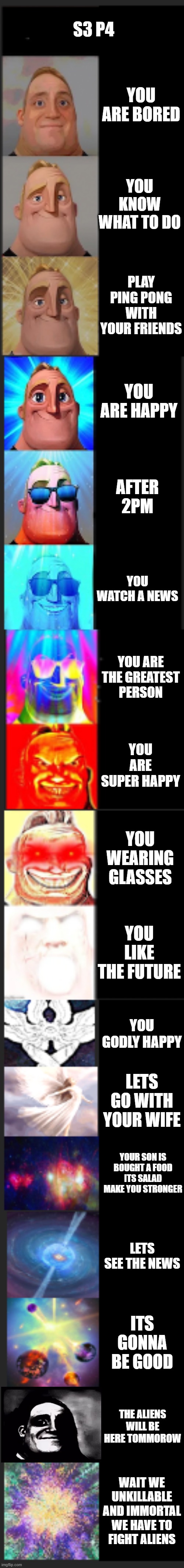 s3 p4 | S3 P4; YOU ARE BORED; YOU KNOW WHAT TO DO; PLAY PING PONG WITH YOUR FRIENDS; YOU ARE HAPPY; AFTER 2PM; YOU WATCH A NEWS; YOU ARE THE GREATEST PERSON; YOU ARE SUPER HAPPY; YOU WEARING GLASSES; YOU LIKE THE FUTURE; YOU GODLY HAPPY; LETS GO WITH YOUR WIFE; YOUR SON IS BOUGHT A FOOD ITS SALAD MAKE YOU STRONGER; LETS SEE THE NEWS; ITS GONNA BE GOOD; THE ALIENS WILL BE HERE TOMMOROW; WAIT WE UNKILLABLE AND IMMORTAL WE HAVE TO FIGHT ALIENS | image tagged in mr incredible becoming canny extended | made w/ Imgflip meme maker