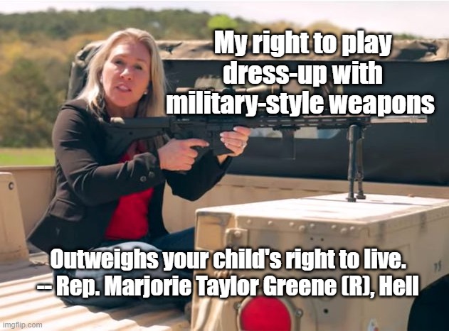 Taylor Gun Control | My right to play dress-up with military-style weapons; Outweighs your child's right to live.

-- Rep. Marjorie Taylor Greene (R), Hell | image tagged in q crazy,guns | made w/ Imgflip meme maker