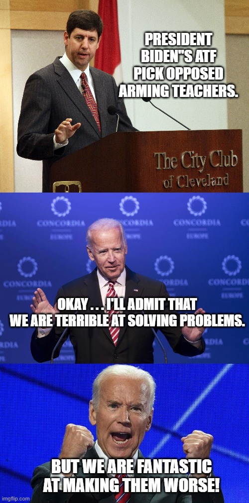 Disarming citizens IS the Dem Party goal. | PRESIDENT BIDEN"S ATF PICK OPPOSED ARMING TEACHERS. OKAY . . . I'LL ADMIT THAT WE ARE TERRIBLE AT SOLVING PROBLEMS. BUT WE ARE FANTASTIC AT MAKING THEM WORSE! | image tagged in teachers | made w/ Imgflip meme maker