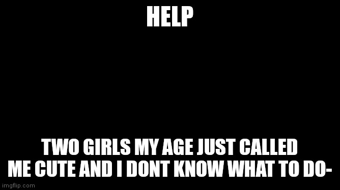 Help- | HELP; TWO GIRLS MY AGE JUST CALLED ME CUTE AND I DONT KNOW WHAT TO DO- | image tagged in sweating bullets | made w/ Imgflip meme maker