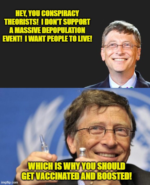 You Need to get Vaccinated! | HEY, YOU CONSPIRACY THEORISTS!  I DON'T SUPPORT A MASSIVE DEPOPULATION EVENT!  I WANT PEOPLE TO LIVE! WHICH IS WHY YOU SHOULD GET VACCINATED AND BOOSTED! | image tagged in bill gates quote,bill gates loves vaccines,boosters,depopulation,mandates,covid-19 | made w/ Imgflip meme maker