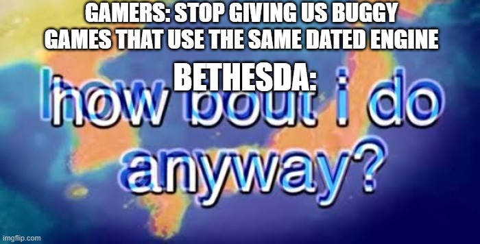 How bout i do anyway | GAMERS: STOP GIVING US BUGGY GAMES THAT USE THE SAME DATED ENGINE; BETHESDA: | image tagged in how bout i do anyway | made w/ Imgflip meme maker