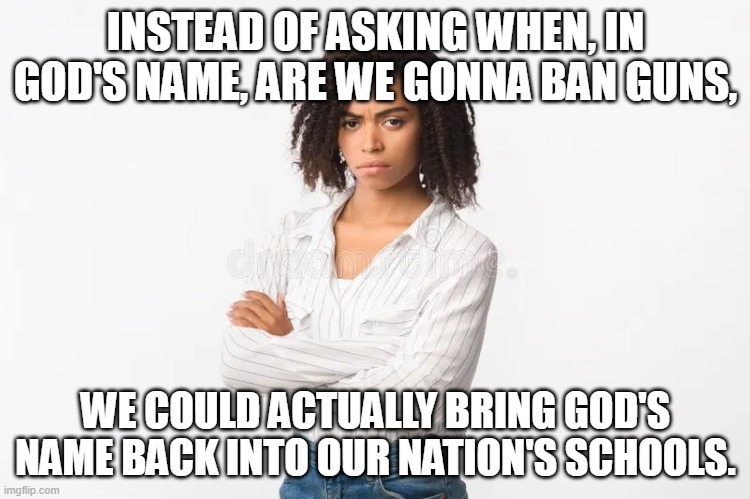 My two cents. | INSTEAD OF ASKING WHEN, IN GOD'S NAME, ARE WE GONNA BAN GUNS, WE COULD ACTUALLY BRING GOD'S NAME BACK INTO OUR NATION'S SCHOOLS. | made w/ Imgflip meme maker