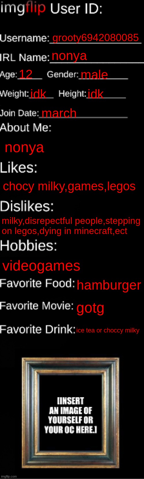me | grooty6942080085; nonya; 12; male; idk; idk; march; nonya; chocy milky,games,legos; milky,disrepectful people,stepping on legos,dying in minecraft,ect; videogames; hamburger; gotg; ice tea or choccy milky | image tagged in imgflip id card | made w/ Imgflip meme maker