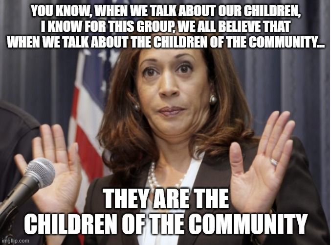 political | YOU KNOW, WHEN WE TALK ABOUT OUR CHILDREN, I KNOW FOR THIS GROUP, WE ALL BELIEVE THAT WHEN WE TALK ABOUT THE CHILDREN OF THE COMMUNITY... THEY ARE THE CHILDREN OF THE COMMUNITY | image tagged in kamala harris | made w/ Imgflip meme maker