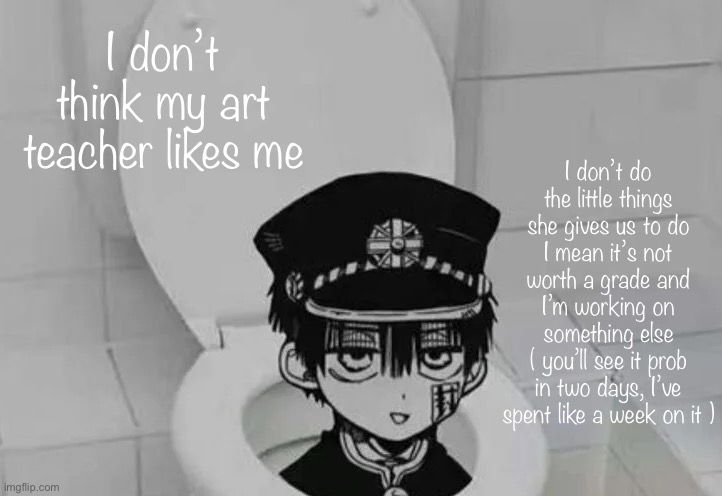 Hanako kun in Toilet | I don’t think my art teacher likes me; I don’t do the little things she gives us to do
I mean it’s not worth a grade and I’m working on something else
( you’ll see it prob in two days, I’ve spent like a week on it ) | image tagged in hanako kun in toilet | made w/ Imgflip meme maker